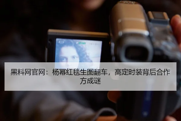 黑料网官网：杨幂红毯生图翻车，高定时装背后合作方成谜